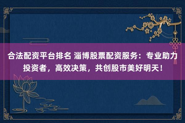 合法配资平台排名 淄博股票配资服务：专业助力投资者，高效决策，共创股市美好明天！