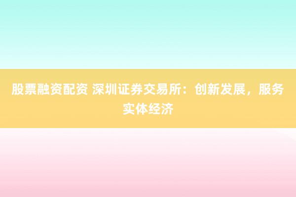 股票融资配资 深圳证券交易所：创新发展，服务实体经济