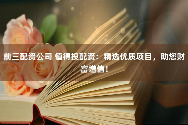 前三配资公司 值得投配资：精选优质项目，助您财富增值！