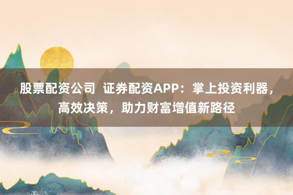 股票配资公司  证券配资APP：掌上投资利器，高效决策，助力财富增值新路径