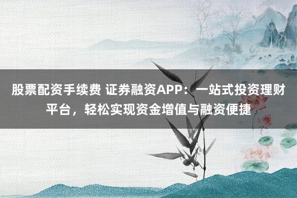 股票配资手续费 证券融资APP：一站式投资理财平台，轻松实现资金增值与融资便捷