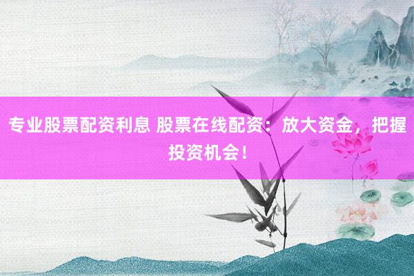 专业股票配资利息 股票在线配资：放大资金，把握投资机会！