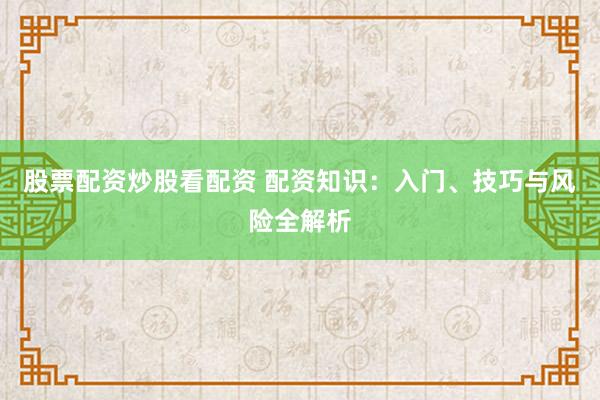 股票配资炒股看配资 配资知识：入门、技巧与风险全解析