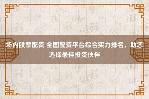 场内股票配资 全国配资平台综合实力排名，助您选择最佳投资伙伴