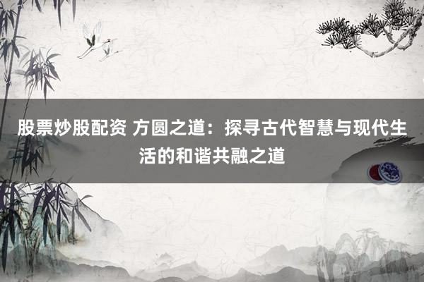 股票炒股配资 方圆之道：探寻古代智慧与现代生活的和谐共融之道