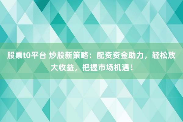 股票t0平台 炒股新策略：配资资金助力，轻松放大收益，把握市场机遇！