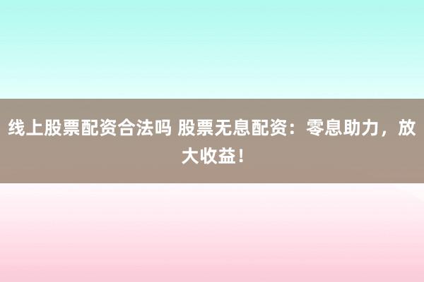 线上股票配资合法吗 股票无息配资：零息助力，放大收益！