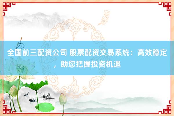 全国前三配资公司 股票配资交易系统：高效稳定，助您把握投资机遇