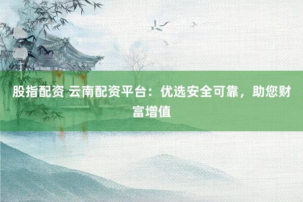 股指配资 云南配资平台：优选安全可靠，助您财富增值