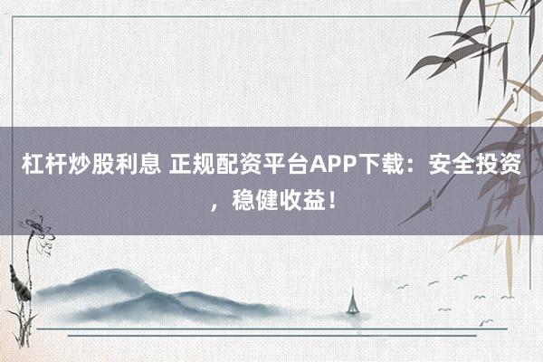 杠杆炒股利息 正规配资平台APP下载：安全投资，稳健收益！