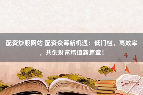 配资炒股网站 配资众筹新机遇：低门槛、高效率，共创财富增值新篇章！
