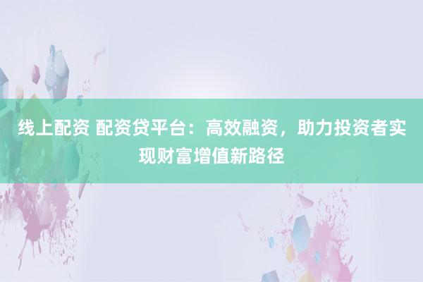 线上配资 配资贷平台：高效融资，助力投资者实现财富增值新路径