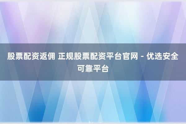 股票配资返佣 正规股票配资平台官网 - 优选安全可靠平台