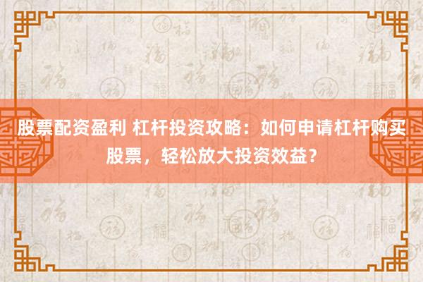 股票配资盈利 杠杆投资攻略：如何申请杠杆购买股票，轻松放大投资效益？