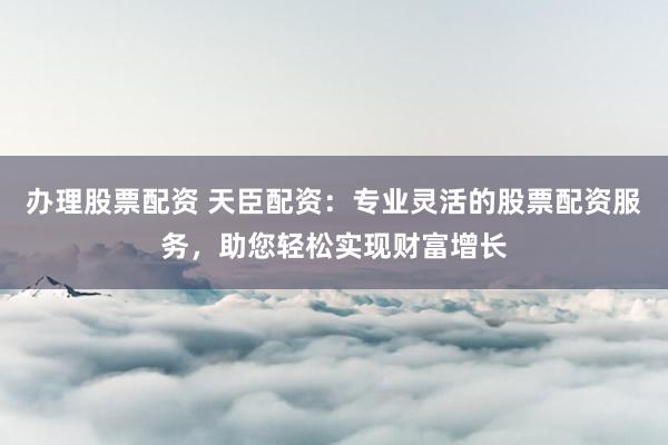 办理股票配资 天臣配资：专业灵活的股票配资服务，助您轻松实现财富增长