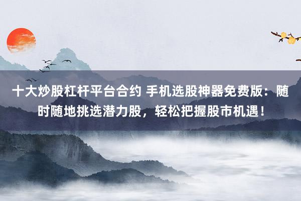 十大炒股杠杆平台合约 手机选股神器免费版：随时随地挑选潜力股，轻松把握股市机遇！