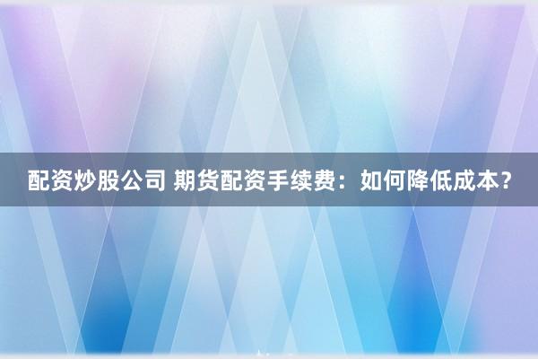 配资炒股公司 期货配资手续费：如何降低成本？