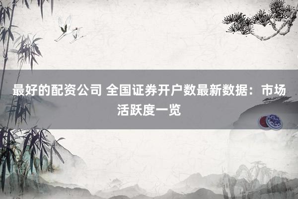 最好的配资公司 全国证券开户数最新数据：市场活跃度一览