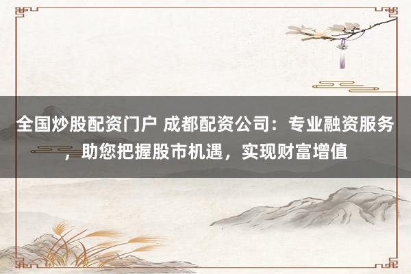 全国炒股配资门户 成都配资公司：专业融资服务，助您把握股市机遇，实现财富增值