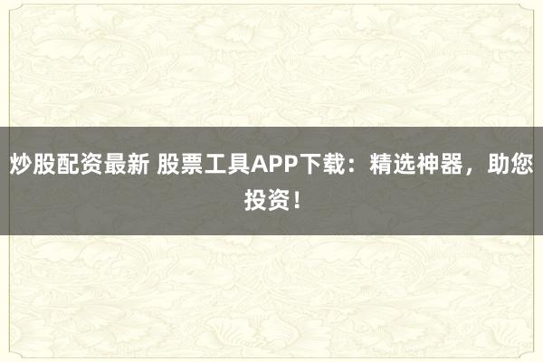 炒股配资最新 股票工具APP下载：精选神器，助您投资！