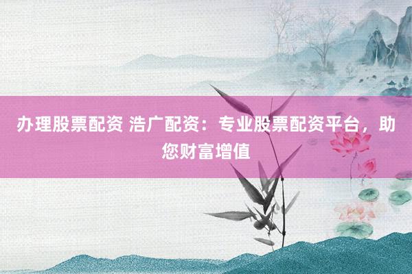 办理股票配资 浩广配资：专业股票配资平台，助您财富增值