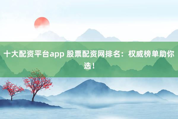十大配资平台app 股票配资网排名：权威榜单助你选！