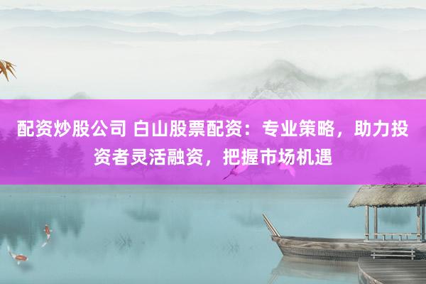 配资炒股公司 白山股票配资：专业策略，助力投资者灵活融资，把握市场机遇