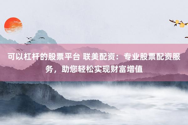 可以杠杆的股票平台 联美配资：专业股票配资服务，助您轻松实现财富增值