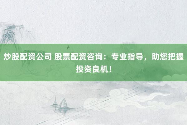 炒股配资公司 股票配资咨询：专业指导，助您把握投资良机！