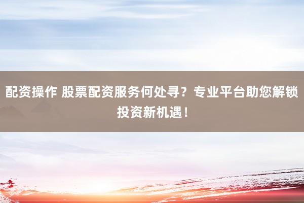 配资操作 股票配资服务何处寻？专业平台助您解锁投资新机遇！