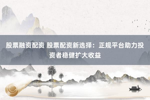 股票融资配资 股票配资新选择：正规平台助力投资者稳健扩大收益