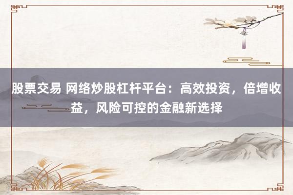 股票交易 网络炒股杠杆平台：高效投资，倍增收益，风险可控的金融新选择