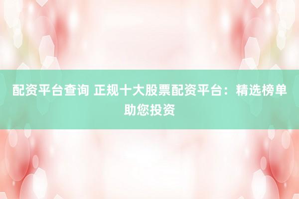 配资平台查询 正规十大股票配资平台：精选榜单助您投资