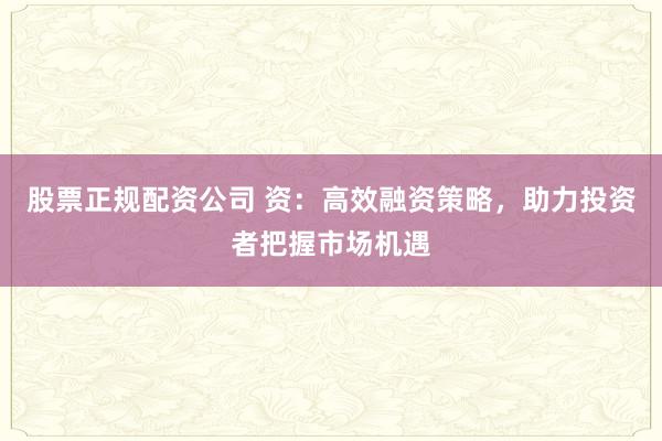 股票正规配资公司 资：高效融资策略，助力投资者把握市场机遇