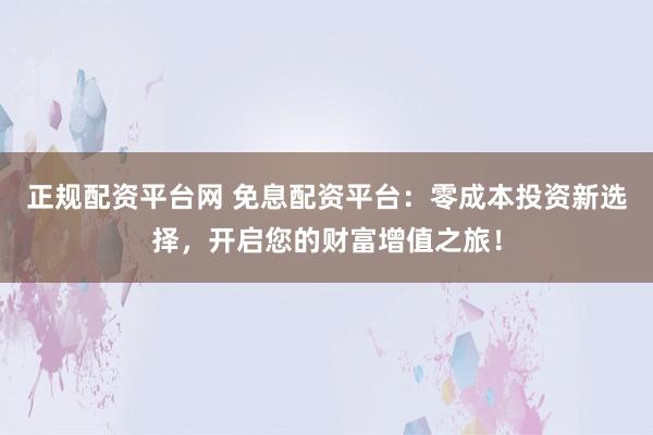 正规配资平台网 免息配资平台：零成本投资新选择，开启您的财富增值之旅！