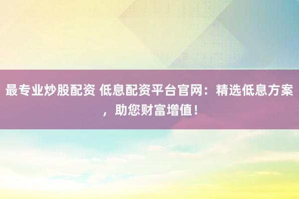 最专业炒股配资 低息配资平台官网：精选低息方案，助您财富增值！