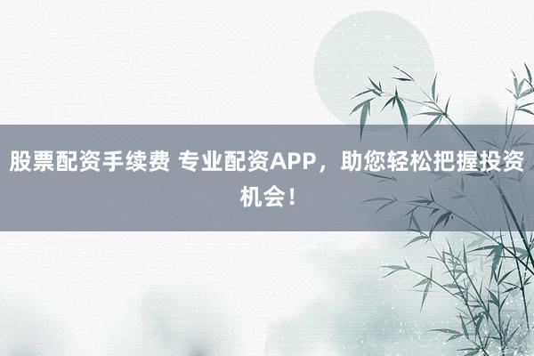 股票配资手续费 专业配资APP，助您轻松把握投资机会！
