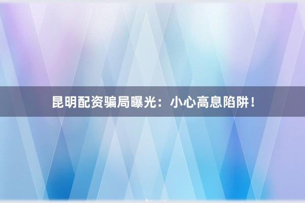 昆明配资骗局曝光：小心高息陷阱！