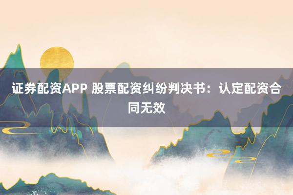 证券配资APP 股票配资纠纷判决书：认定配资合同无效