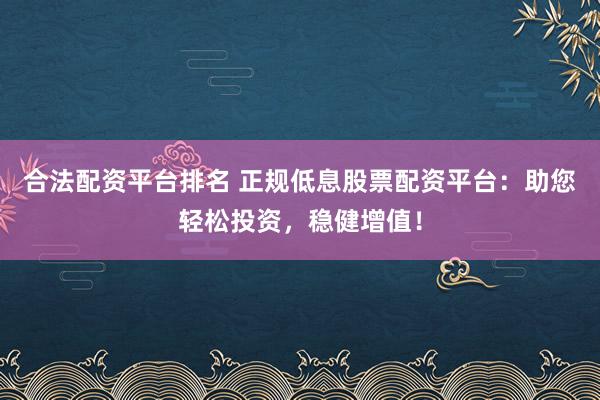 合法配资平台排名 正规低息股票配资平台：助您轻松投资，稳健增值！