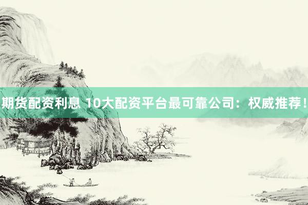 期货配资利息 10大配资平台最可靠公司：权威推荐！